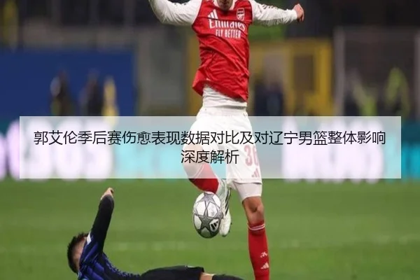 郭艾伦季后赛伤愈表现数据对比及对辽宁男篮整体影响深度解析