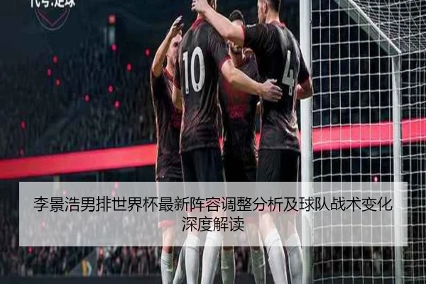 李景浩男排世界杯最新阵容调整分析及球队战术变化深度解读