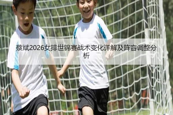 蔡斌2026女排世锦赛战术变化详解及阵容调整分析