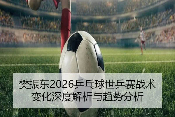 樊振东2026乒乓球世乒赛战术变化深度解析与趋势分析