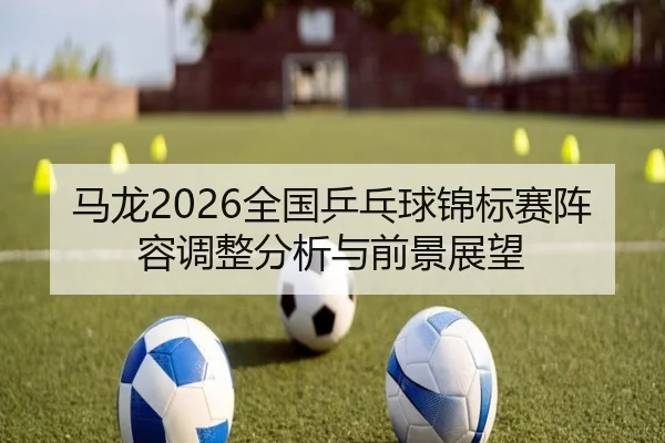 马龙2026全国乒乓球锦标赛阵容调整分析与前景展望